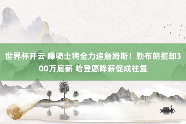 世界杯开云 曝骑士将全力追詹姆斯！勒布朗拒却300万底薪 哈登愿降薪促成往复