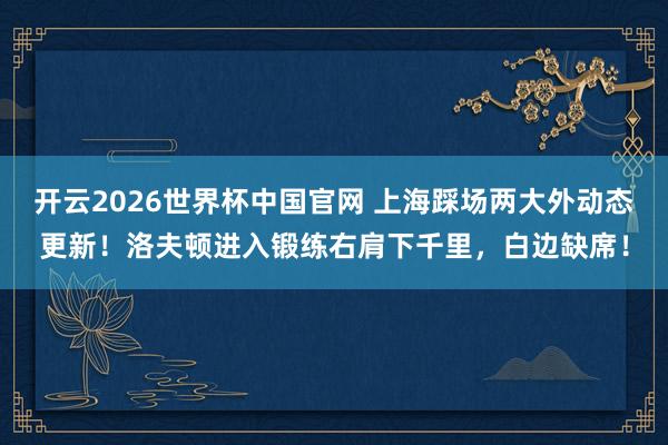 开云2026世界杯中国官网 上海踩场两大外动态更新！洛夫顿进入锻练右肩下千里，白边缺席！