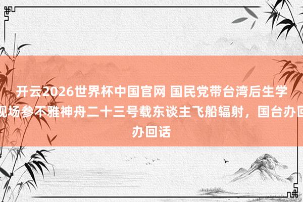 开云2026世界杯中国官网 国民党带台湾后生学生现场参不雅神舟二十三号载东谈主飞船辐射，国台办回话