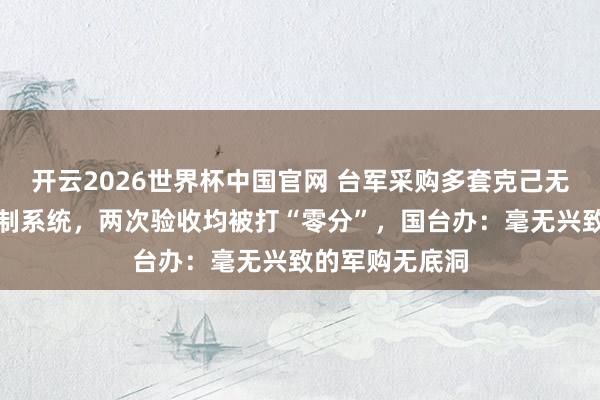 开云2026世界杯中国官网 台军采购多套克己无东说念主机反制系统，两次验收均被打“零分”，国台办：毫无兴致的军购无底洞