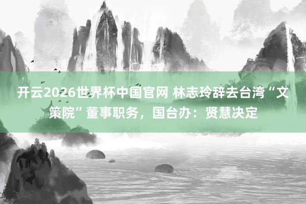 开云2026世界杯中国官网 林志玲辞去台湾“文策院”董事职务，国台办：贤慧决定