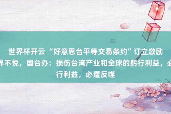 世界杯开云 “好意思台平等交易条约”订立激励岛内业界不悦，国台办：损伤台湾产业和全球的躬行利益，必遭反噬
