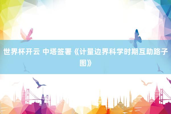 世界杯开云 中塔签署《计量边界科学时期互助路子图》