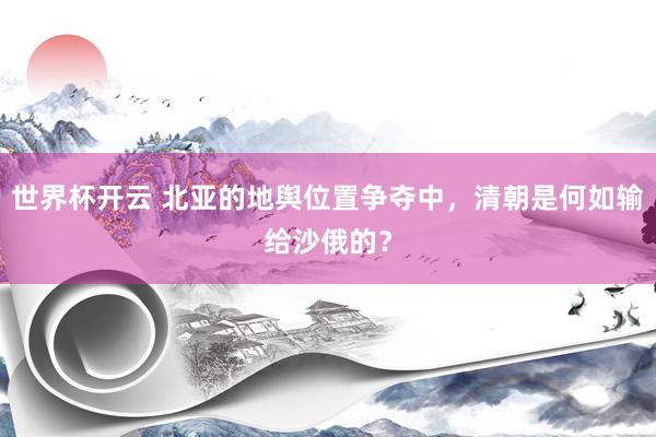 世界杯开云 北亚的地舆位置争夺中，清朝是何如输给沙俄的？