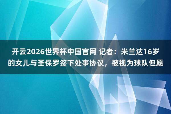 开云2026世界杯中国官网 记者：米兰达16岁的女儿与圣保罗签下处事协议，被视为球队但愿