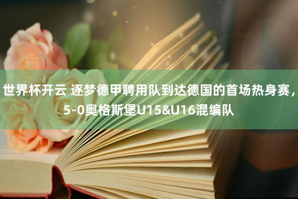 世界杯开云 逐梦德甲聘用队到达德国的首场热身赛，5-0奥格斯堡U15&U16混编队