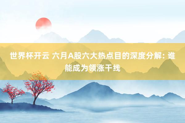 世界杯开云 六月A股六大热点目的深度分解: 谁能成为领涨干线