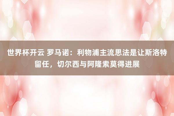 世界杯开云 罗马诺：利物浦主流思法是让斯洛特留任，切尔西与阿隆索莫得进展