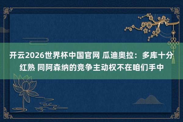 开云2026世界杯中国官网 瓜迪奥拉：多库十分红熟 同阿森纳的竞争主动权不在咱们手中