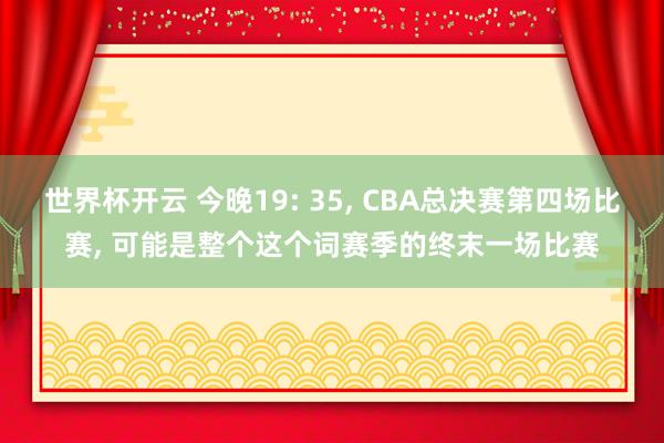 世界杯开云 今晚19: 35， CBA总决赛第四场比赛， 可能是整个这个词赛季的终末一场比赛