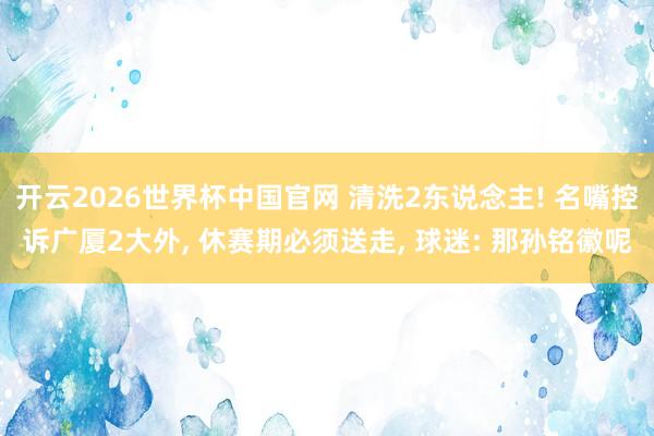 开云2026世界杯中国官网 清洗2东说念主! 名嘴控诉广厦2大外， 休赛期必须送走， 球迷: 那孙铭徽呢