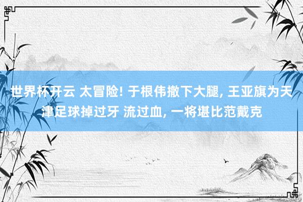 世界杯开云 太冒险! 于根伟撤下大腿， 王亚旗为天津足球掉过牙 流过血， 一将堪比范戴克