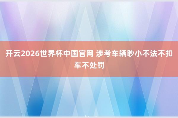 开云2026世界杯中国官网 涉考车辆眇小不法不扣车不处罚