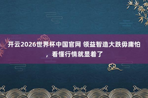 开云2026世界杯中国官网 领益智造大跌毋庸怕，看懂行情就显着了