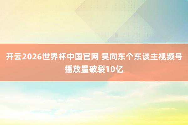 开云2026世界杯中国官网 吴向东个东谈主视频号播放量破裂10亿