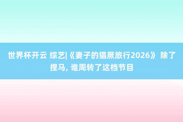 世界杯开云 综艺|《妻子的猖厥旅行2026》 除了捏马， 谁周转了这档节目