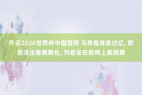 开云2026世界杯中国官网 马秀雅身家过亿， 郎昆淡出春晚舞台， 刘岩坐在轮椅上教跳舞