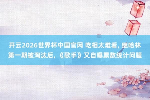 开云2026世界杯中国官网 吃相太难看， 继哈林第一期被淘汰后， 《歌手》又自曝票数统计问题