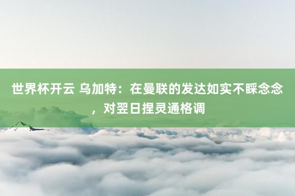 世界杯开云 乌加特：在曼联的发达如实不睬念念，对翌日捏灵通格调