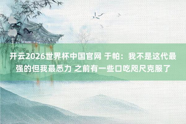 开云2026世界杯中国官网 于帕：我不是这代最强的但我最悉力 之前有一些口吃咫尺克服了