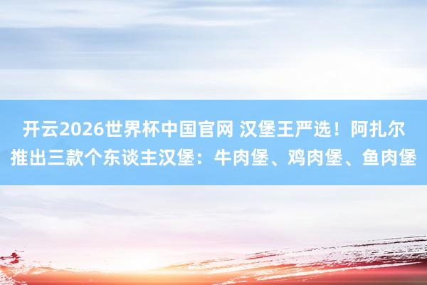 开云2026世界杯中国官网 汉堡王严选！阿扎尔推出三款个东谈主汉堡：牛肉堡、鸡肉堡、鱼肉堡