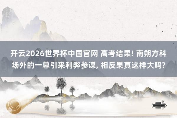 开云2026世界杯中国官网 高考结果! 南朔方科场外的一幕引来利弊参谋， 相反果真这样大吗?