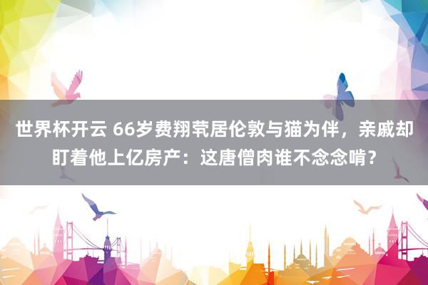 世界杯开云 66岁费翔茕居伦敦与猫为伴，亲戚却盯着他上亿房产：这唐僧肉谁不念念啃？
