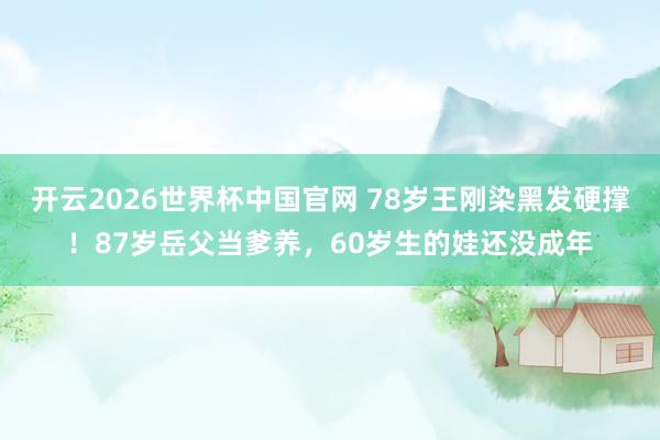 开云2026世界杯中国官网 78岁王刚染黑发硬撑！87岁岳父当爹养，60岁生的娃还没成年