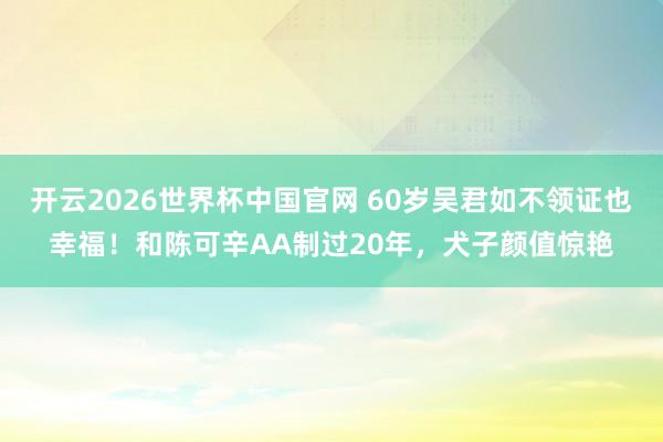 开云2026世界杯中国官网 60岁吴君如不领证也幸福！和陈可辛AA制过20年，犬子颜值惊艳