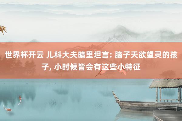 世界杯开云 儿科大夫暗里坦言: 脑子天欲望灵的孩子, 小时候皆会有这些小特征
