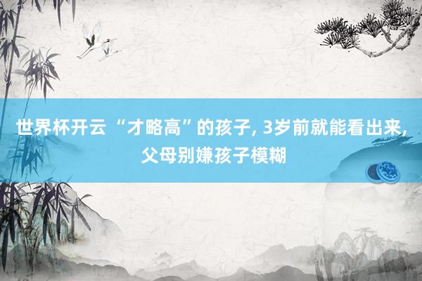 世界杯开云 “才略高”的孩子, 3岁前就能看出来, 父母别嫌孩子模糊
