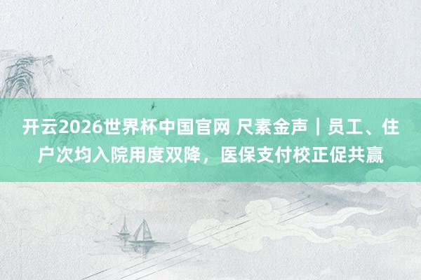 开云2026世界杯中国官网 尺素金声｜员工、住户次均入院用度双降，医保支付校正促共赢