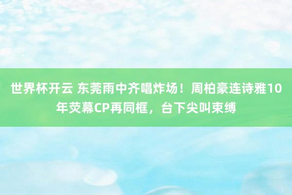 世界杯开云 东莞雨中齐唱炸场！周柏豪连诗雅10年荧幕CP再同框，台下尖叫束缚