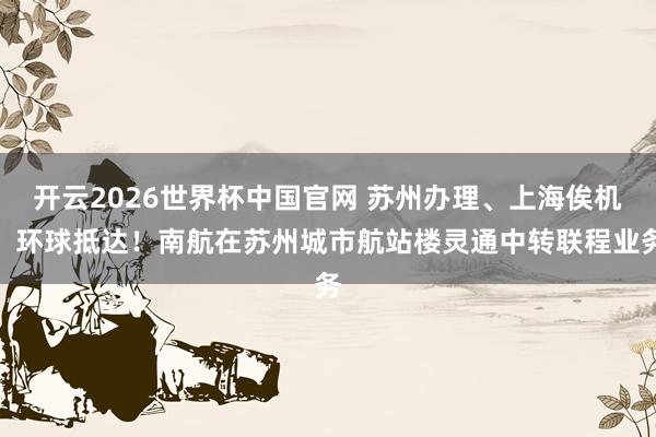 开云2026世界杯中国官网 苏州办理、上海俟机、环球抵达！南航在苏州城市航站楼灵通中转联程业务