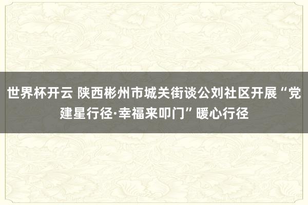 世界杯开云 陕西彬州市城关街谈公刘社区开展“党建星行径·幸福来叩门”暖心行径