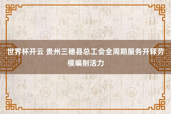 世界杯开云 贵州三穗县总工会全周期服务开释劳模编削活力