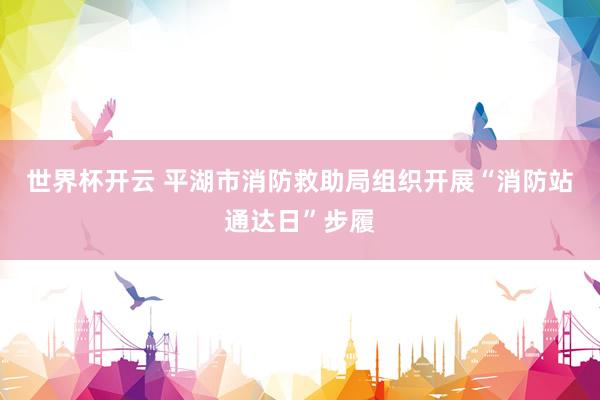 世界杯开云 平湖市消防救助局组织开展“消防站通达日”步履