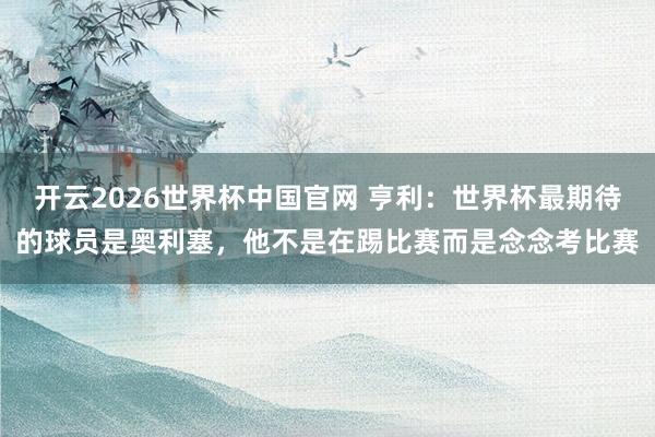 开云2026世界杯中国官网 亨利:世界杯最期待的球员是奥利塞,他不是在踢比赛而是念念考比赛