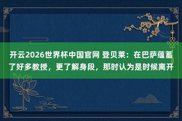 开云2026世界杯中国官网 登贝莱:在巴萨蕴蓄了好多教授,更了解身段,那时认为是时候离开