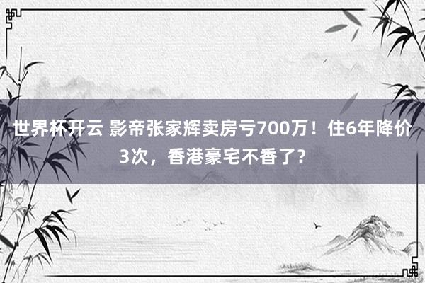 世界杯开云 影帝张家辉卖房亏700万！住6年降价3次，香港豪宅不香了？