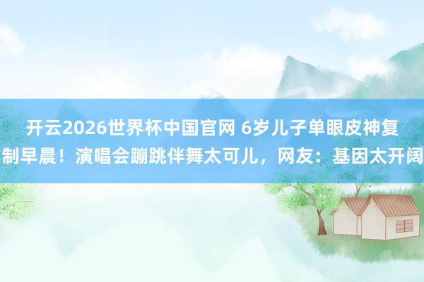 开云2026世界杯中国官网 6岁儿子单眼皮神复制早晨！演唱会蹦跳伴舞太可儿，网友：基因太开阔