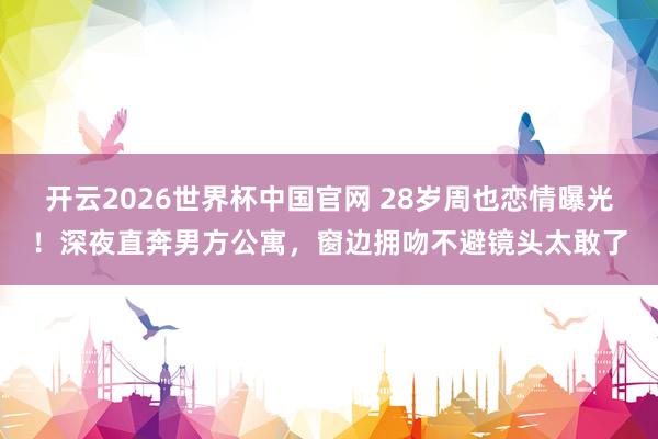 开云2026世界杯中国官网 28岁周也恋情曝光！深夜直奔男方公寓，窗边拥吻不避镜头太敢了