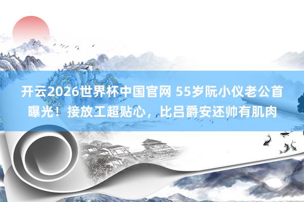 开云2026世界杯中国官网 55岁阮小仪老公首曝光！接放工超贴心，比吕爵安还帅有肌肉
