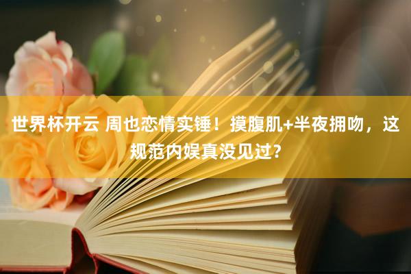 世界杯开云 周也恋情实锤！摸腹肌+半夜拥吻，这规范内娱真没见过？