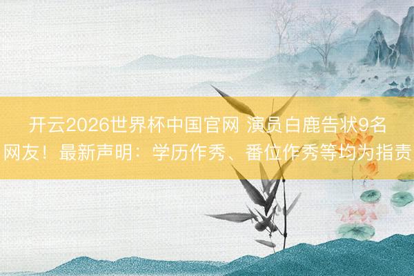 开云2026世界杯中国官网 演员白鹿告状9名网友！最新声明：学历作秀、番位作秀等均为指责