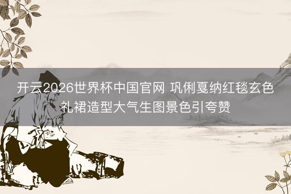 开云2026世界杯中国官网 巩俐戛纳红毯玄色礼裙造型大气生图景色引夸赞
