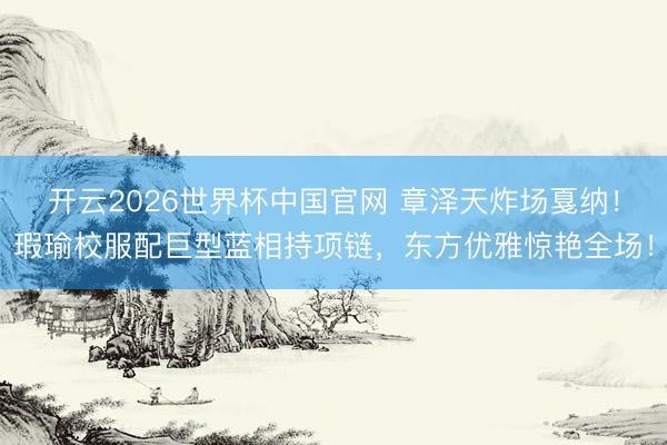 开云2026世界杯中国官网 章泽天炸场戛纳!瑕瑜校服配巨型蓝相持项链,东方优雅惊艳全场!