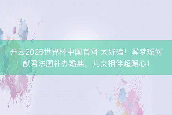 开云2026世界杯中国官网 太好磕！奚梦瑶何猷君法国补办婚典，儿女相伴超暖心！
