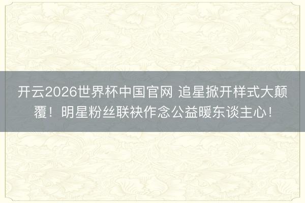 开云2026世界杯中国官网 追星掀开样式大颠覆！明星粉丝联袂作念公益暖东谈主心！