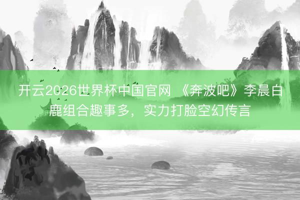 开云2026世界杯中国官网 《奔波吧》李晨白鹿组合趣事多，实力打脸空幻传言